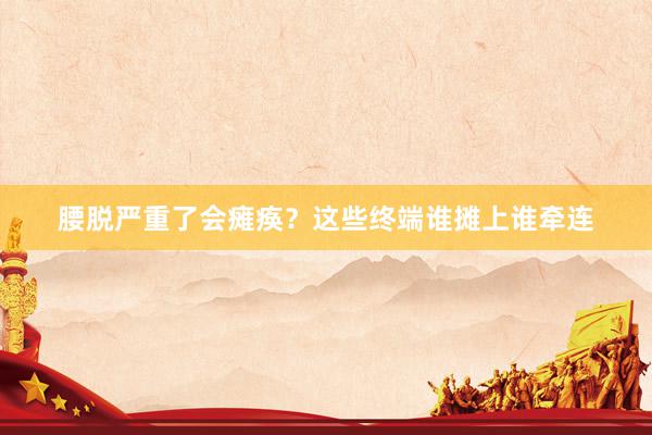 腰脱严重了会瘫痪？这些终端谁摊上谁牵连