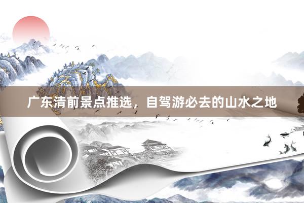 广东清前景点推选，自驾游必去的山水之地