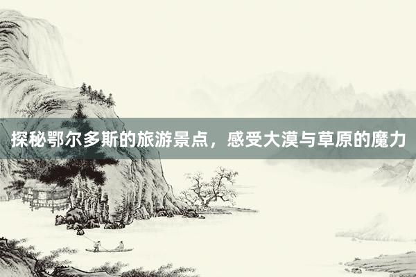 探秘鄂尔多斯的旅游景点，感受大漠与草原的魔力