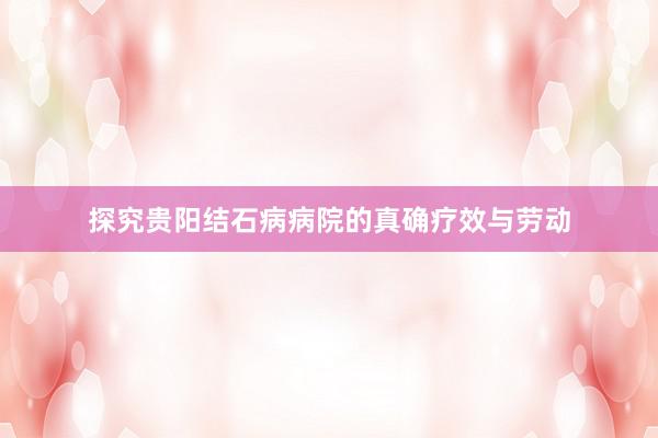 探究贵阳结石病病院的真确疗效与劳动