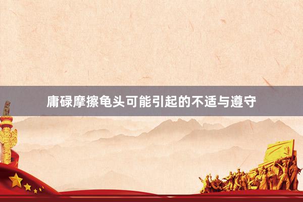 庸碌摩擦龟头可能引起的不适与遵守