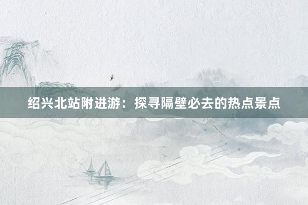 绍兴北站附进游：探寻隔壁必去的热点景点