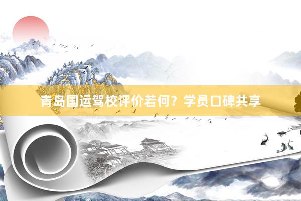 青岛国运驾校评价若何？学员口碑共享
