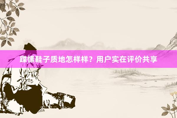 蹀愫鞋子质地怎样样？用户实在评价共享