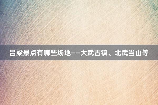 吕梁景点有哪些场地——大武古镇、北武当山等