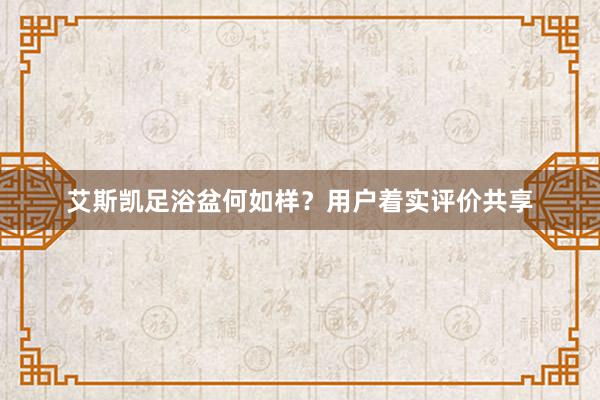 艾斯凯足浴盆何如样？用户着实评价共享