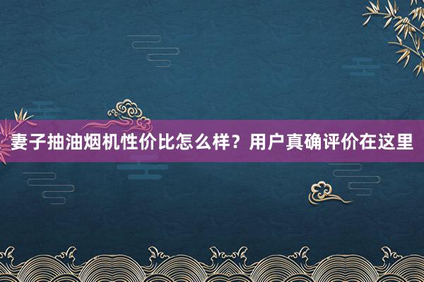 妻子抽油烟机性价比怎么样？用户真确评价在这里