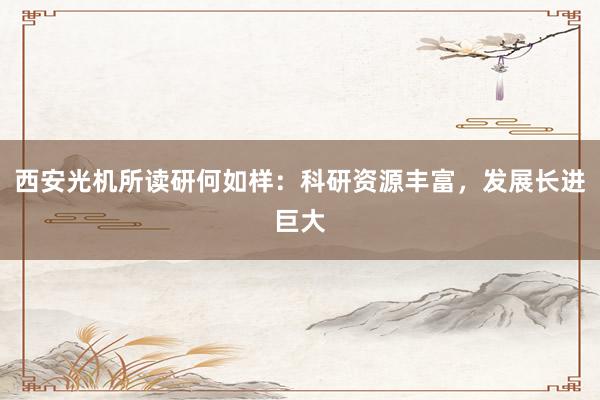 西安光机所读研何如样：科研资源丰富，发展长进巨大