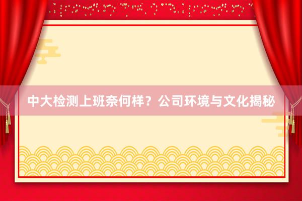 中大检测上班奈何样？公司环境与文化揭秘