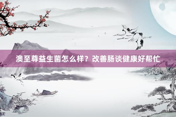 澳至尊益生菌怎么样？改善肠谈健康好帮忙