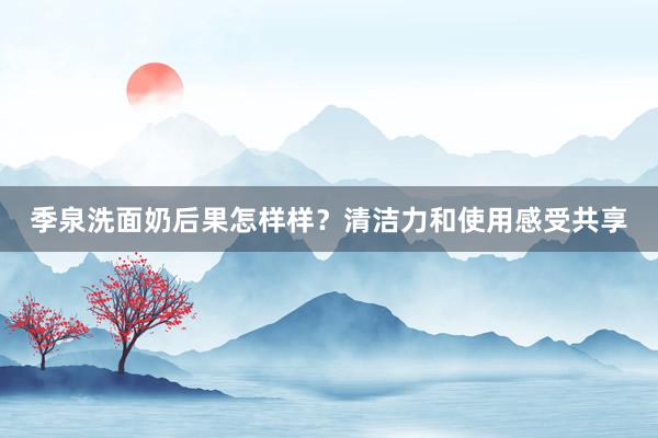 季泉洗面奶后果怎样样？清洁力和使用感受共享