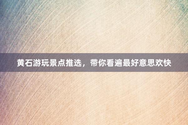 黄石游玩景点推选，带你看遍最好意思欢快