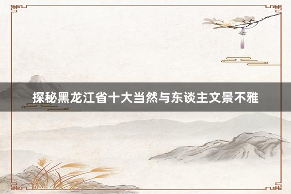 探秘黑龙江省十大当然与东谈主文景不雅