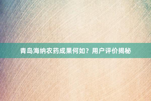 青岛海纳农药成果何如？用户评价揭秘