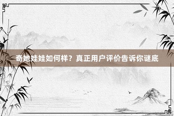 奇她娃娃如何样？真正用户评价告诉你谜底