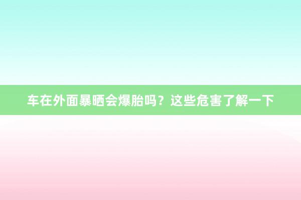 车在外面暴晒会爆胎吗？这些危害了解一下