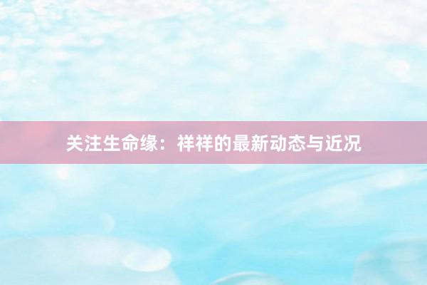 关注生命缘：祥祥的最新动态与近况
