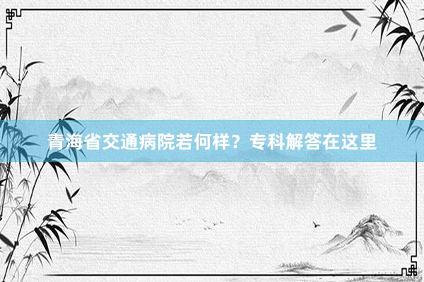 青海省交通病院若何样？专科解答在这里