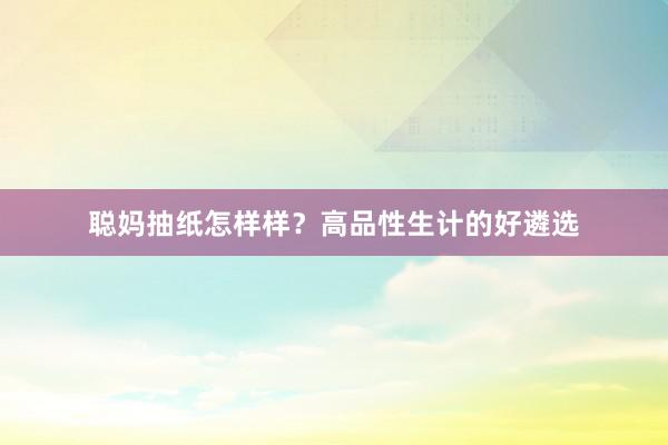 聪妈抽纸怎样样？高品性生计的好遴选