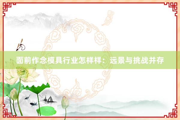 面前作念模具行业怎样样：远景与挑战并存