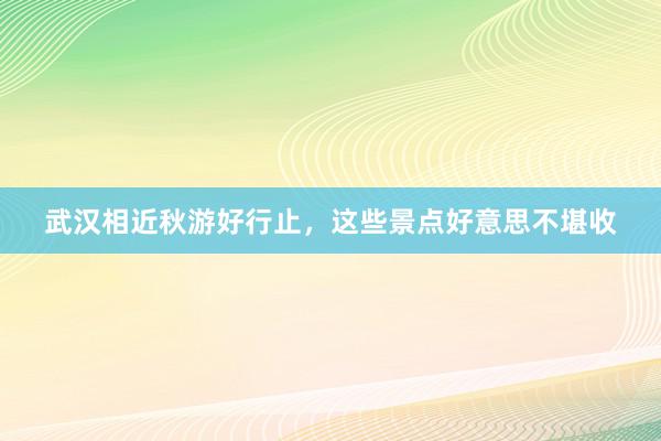 武汉相近秋游好行止，这些景点好意思不堪收
