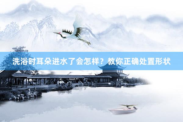 洗浴时耳朵进水了会怎样？教你正确处置形状