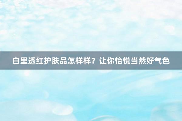 白里透红护肤品怎样样？让你怡悦当然好气色