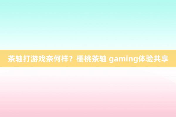 茶轴打游戏奈何样？樱桃茶轴 gaming体验共享