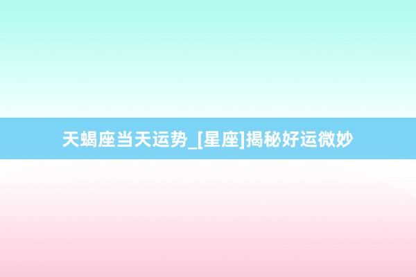 天蝎座当天运势_[星座]揭秘好运微妙