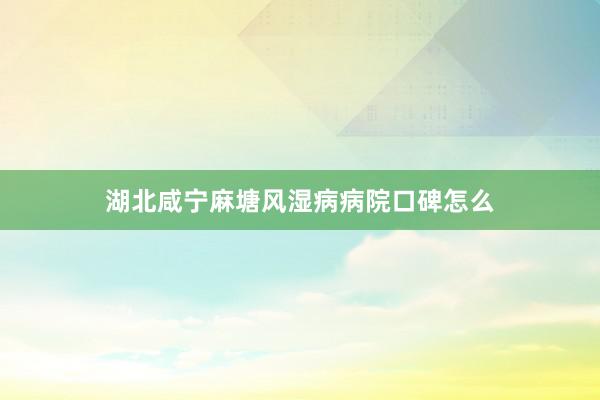 湖北咸宁麻塘风湿病病院口碑怎么