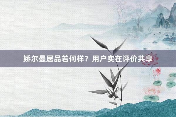 娇尔曼居品若何样？用户实在评价共享