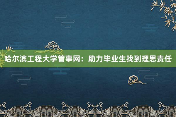 哈尔滨工程大学管事网：助力毕业生找到理思责任