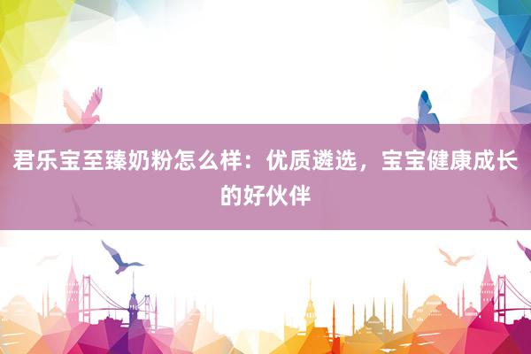 君乐宝至臻奶粉怎么样：优质遴选，宝宝健康成长的好伙伴